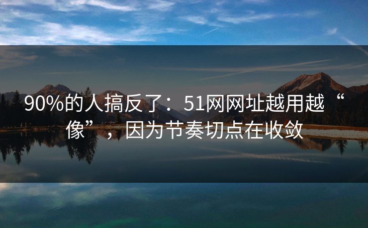 90%的人搞反了：51网网址越用越“像”，因为节奏切点在收敛